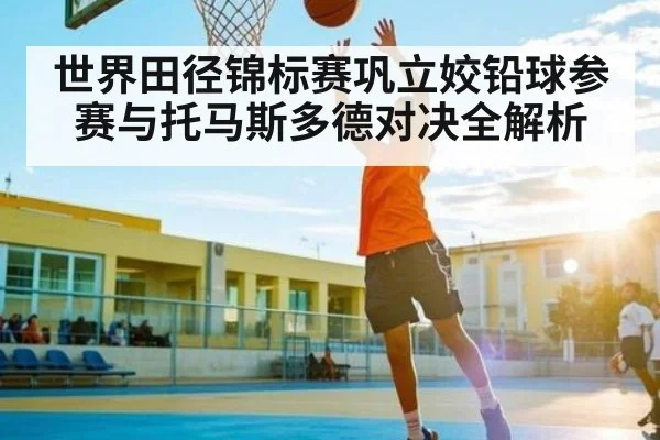 世界田径锦标赛巩立姣铅球参赛与托马斯多德对决全解析 - Kaiyun Sports