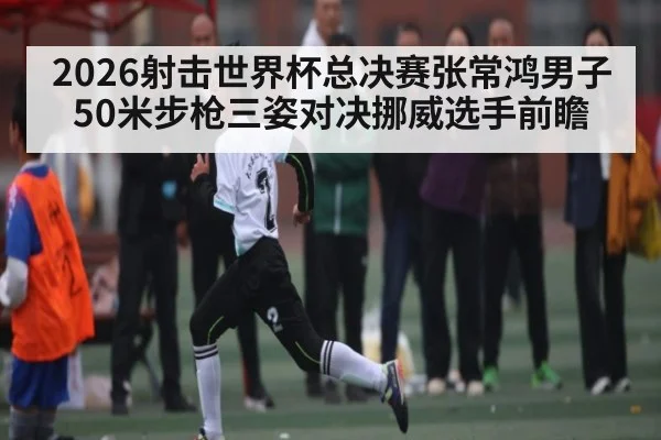2026射击世界杯总决赛张常鸿男子50米步枪三姿对决挪威选手前瞻